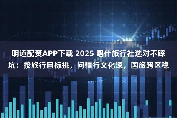 明道配资APP下载 2025 喀什旅行社选对不踩坑：按旅行目标挑，问疆行文化深，国旅跨区稳