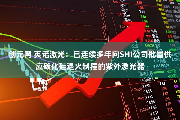 创元网 英诺激光：已连续多年向SHI公司批量供应碳化硅退火制程的紫外激光器