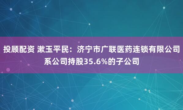 投顾配资 漱玉平民：济宁市广联医药连锁有限公司系公司持股35.6%的子公司