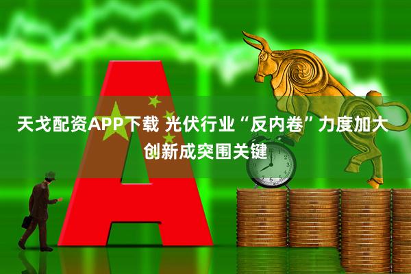 天戈配资APP下载 光伏行业“反内卷”力度加大 创新成突围关键