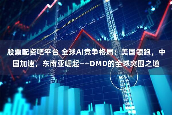 股票配资吧平台 全球AI竞争格局：美国领跑，中国加速，东南亚崛起——DMD的全球突围之道