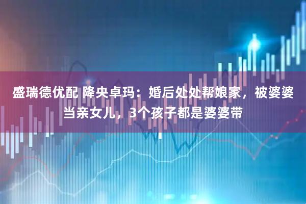 盛瑞德优配 降央卓玛:婚后处处帮娘家,被婆婆当亲女儿,3个孩子都是婆婆带