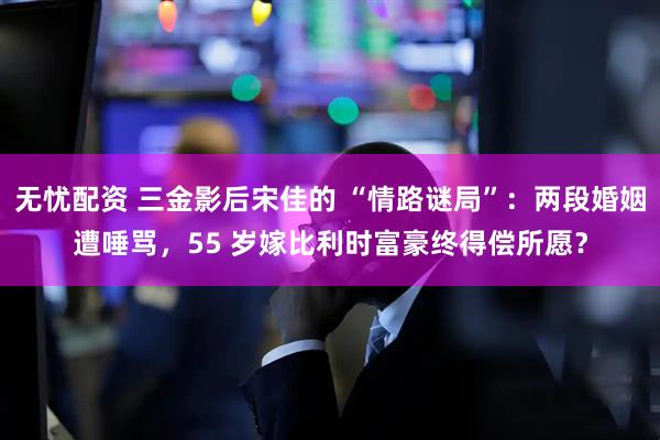 无忧配资 三金影后宋佳的 “情路谜局”:两段婚姻遭唾骂,55 岁嫁比利时富豪终得偿所愿?