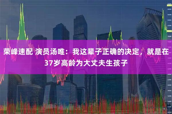 荣峰速配 演员汤唯:我这辈子正确的决定,就是在37岁高龄为大丈夫生孩子
