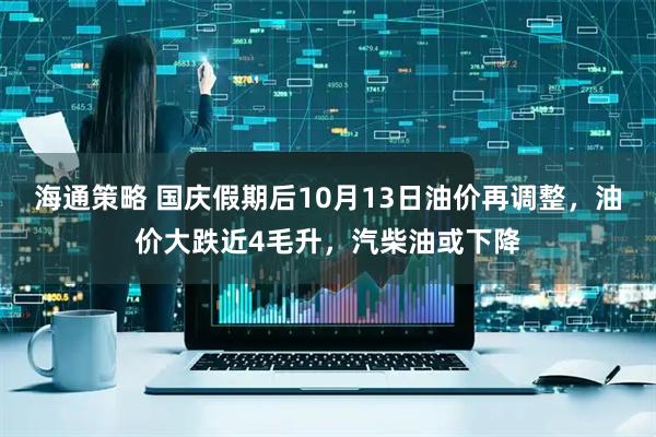 海通策略 国庆假期后10月13日油价再调整，油价大跌近4毛升，汽柴油或下降
