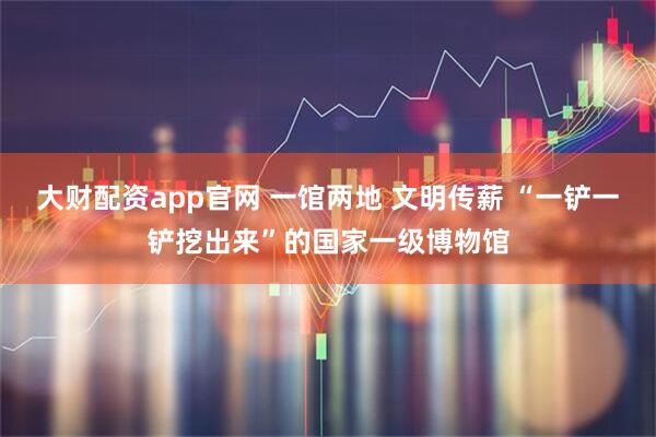 大财配资app官网 一馆两地 文明传薪 “一铲一铲挖出来”的国家一级博物馆