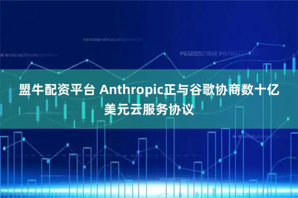 盟牛配资平台 Anthropic正与谷歌协商数十亿美元云服务协议