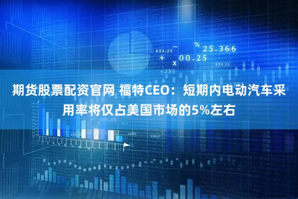 期货股票配资官网 福特CEO：短期内电动汽车采用率将仅占美国市场的5%左右