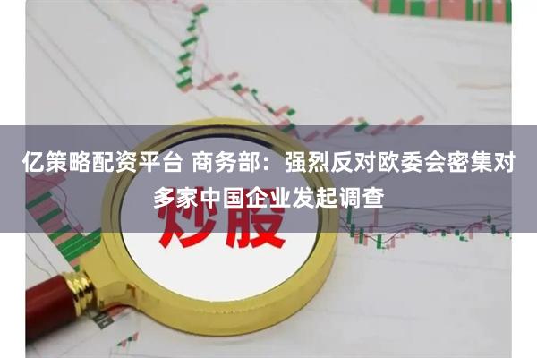 亿策略配资平台 商务部：强烈反对欧委会密集对多家中国企业发起调查