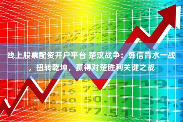 线上股票配资开户平台 楚汉战争：韩信背水一战，扭转乾坤，赢得对楚胜利关键之战