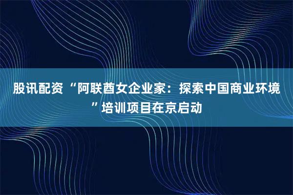 股讯配资 “阿联酋女企业家：探索中国商业环境”培训项目在京启动
