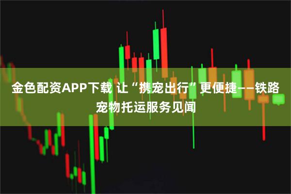 金色配资APP下载 让“携宠出行”更便捷——铁路宠物托运服务见闻
