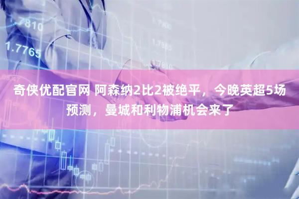 奇侠优配官网 阿森纳2比2被绝平，今晚英超5场预测，曼城和利物浦机会来了