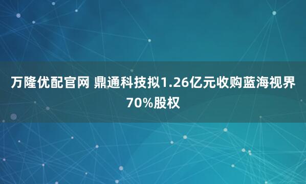 万隆优配官网 鼎通科技拟1.26亿元收购蓝海视界70%股权
