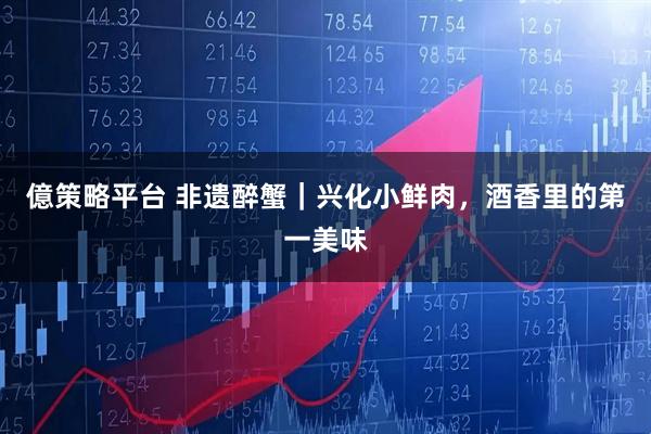 億策略平台 非遗醉蟹｜兴化小鲜肉，酒香里的第一美味