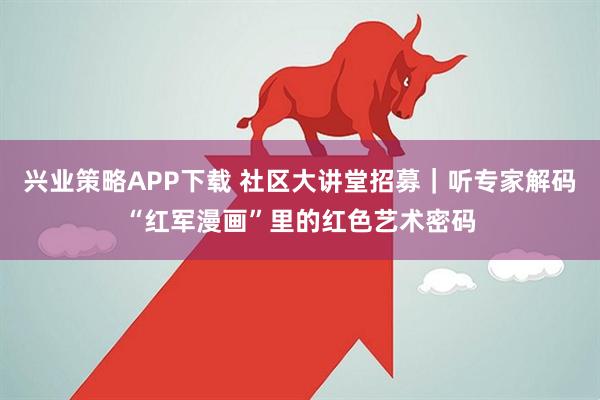 兴业策略APP下载 社区大讲堂招募｜听专家解码“红军漫画”里的红色艺术密码