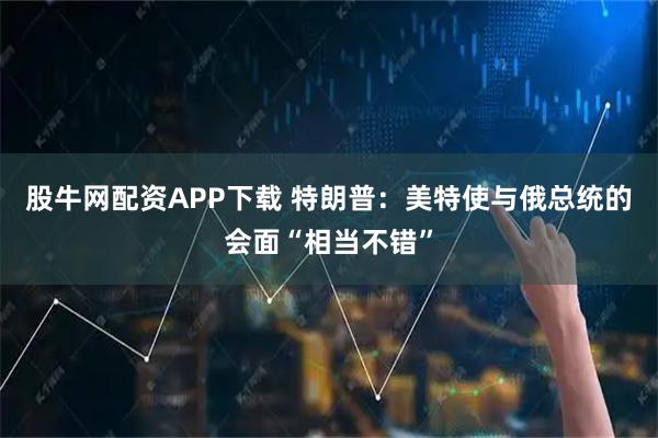股牛网配资APP下载 特朗普：美特使与俄总统的会面“相当不错”