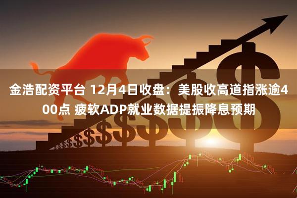 金浩配资平台 12月4日收盘：美股收高道指涨逾400点 疲软ADP就业数据提振降息预期