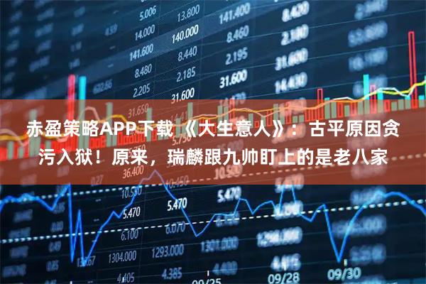 赤盈策略APP下载 《大生意人》：古平原因贪污入狱！原来，瑞麟跟九帅盯上的是老八家