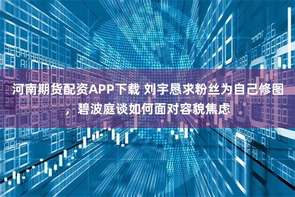 河南期货配资APP下载 刘宇恳求粉丝为自己修图，碧波庭谈如何面对容貌焦虑