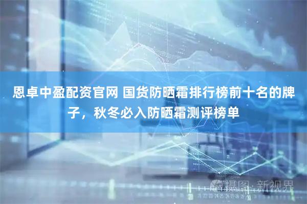 恩卓中盈配资官网 国货防晒霜排行榜前十名的牌子，秋冬必入防晒霜测评榜单