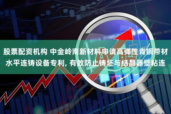 股票配资机构 中金岭南新材料申请高弹性青铜带材水平连铸设备专利, 有效防止铸坯与结晶器壁粘连