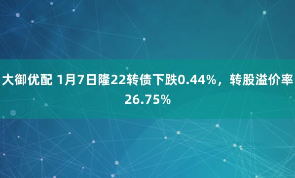 大御优配 1月7日隆22转债下跌0.44%，转股溢价率26.75%