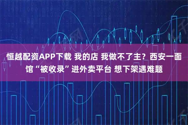 恒越配资APP下载 我的店 我做不了主？西安一面馆“被收录”进外卖平台 想下架遇难题