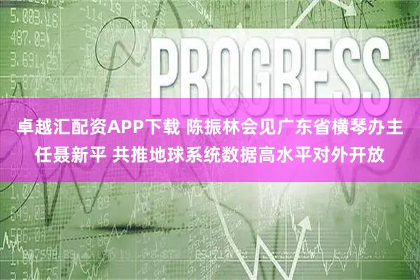 卓越汇配资APP下载 陈振林会见广东省横琴办主任聂新平 共推地球系统数据高水平对外开放