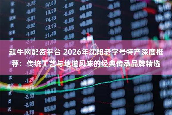 超牛网配资平台 2026年沈阳老字号特产深度推荐：传统工艺与地道风味的经典传承品牌精选
