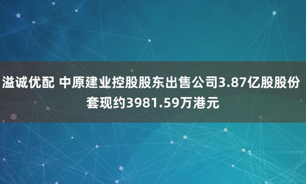 溢诚优配 中原建业控股股东出售公司3.87亿股股份 套现约3981.59万港元