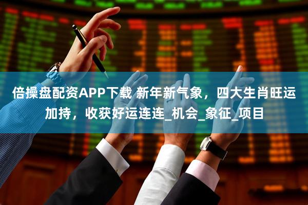 倍操盘配资APP下载 新年新气象，四大生肖旺运加持，收获好运连连_机会_象征_项目