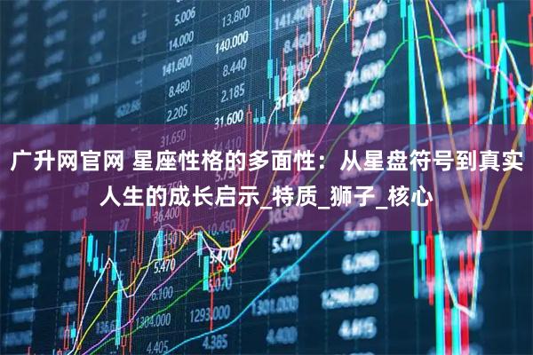 广升网官网 星座性格的多面性：从星盘符号到真实人生的成长启示_特质_狮子_核心