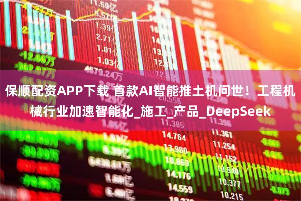 保顺配资APP下载 首款AI智能推土机问世！工程机械行业加速智能化_施工_产品_DeepSeek