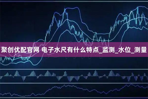 聚创优配官网 电子水尺有什么特点_监测_水位_测量