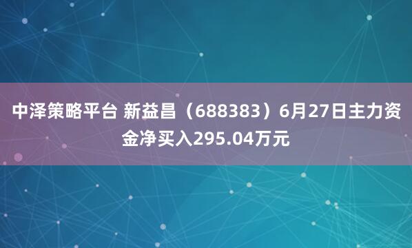 中泽策略平台 新益昌（688383）6月27日主力资金净买入295.04万元