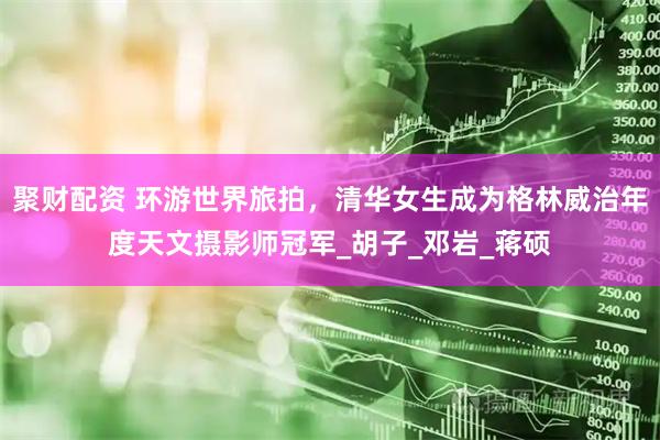 聚财配资 环游世界旅拍，清华女生成为格林威治年度天文摄影师冠军_胡子_邓岩_蒋硕