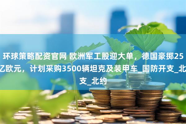 环球策略配资官网 欧洲军工股迎大单，德国豪掷250亿欧元，计划采购3500辆坦克及装甲车_国防开支_北约