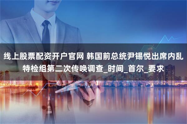 线上股票配资开户官网 韩国前总统尹锡悦出席内乱特检组第二次传唤调查_时间_首尔_要求