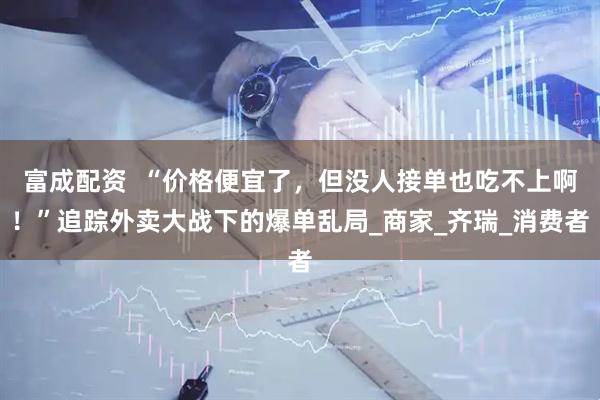 富成配资  “价格便宜了，但没人接单也吃不上啊！”追踪外卖大战下的爆单乱局_商家_齐瑞_消费者