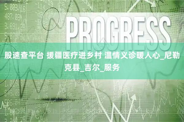 股速查平台 援疆医疗进乡村 温情义诊暖人心_尼勒克县_吉尔_服务