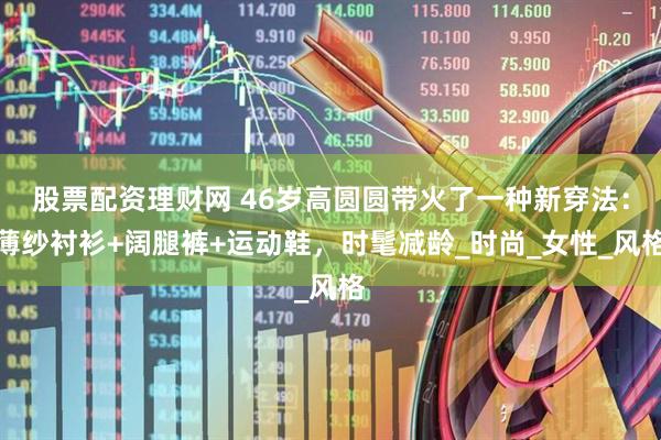 股票配资理财网 46岁高圆圆带火了一种新穿法：薄纱衬衫+阔腿裤+运动鞋，时髦减龄_时尚_女性_风格