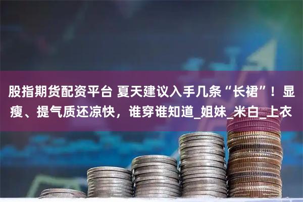 股指期货配资平台 夏天建议入手几条“长裙”！显瘦、提气质还凉快，谁穿谁知道_姐妹_米白_上衣