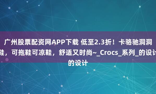 广州股票配资网APP下载 低至2.3折！卡骆驰洞洞鞋，可拖鞋可凉鞋，舒适又时尚~_Crocs_系列_的设计