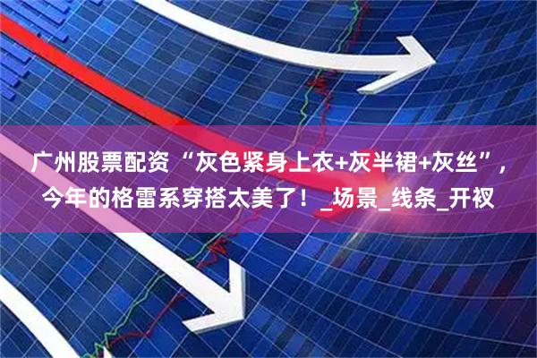 广州股票配资 “灰色紧身上衣+灰半裙+灰丝”，今年的格雷系穿搭太美了！_场景_线条_开衩