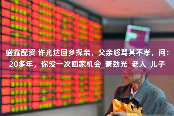 盛鑫配资 许光达回乡探亲，父亲怒骂其不孝，问：20多年，你没一次回家机会_萧劲光_老人_儿子