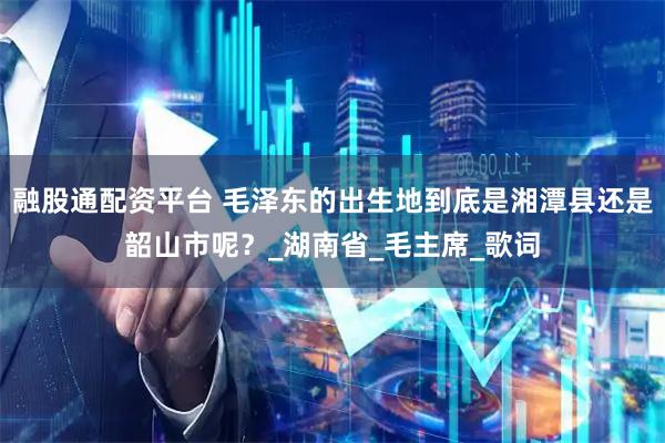 融股通配资平台 毛泽东的出生地到底是湘潭县还是韶山市呢？_湖南省_毛主席_歌词