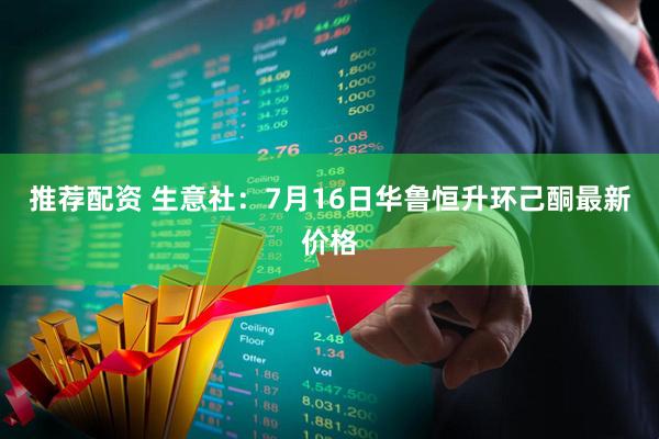 推荐配资 生意社：7月16日华鲁恒升环己酮最新价格