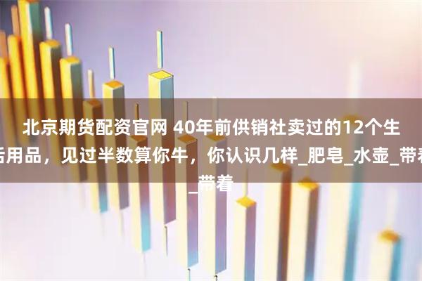 北京期货配资官网 40年前供销社卖过的12个生活用品，见过半数算你牛，你认识几样_肥皂_水壶_带着