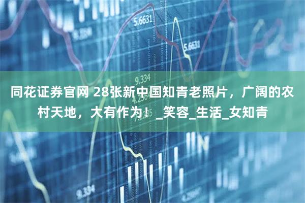 同花证券官网 28张新中国知青老照片，广阔的农村天地，大有作为！_笑容_生活_女知青